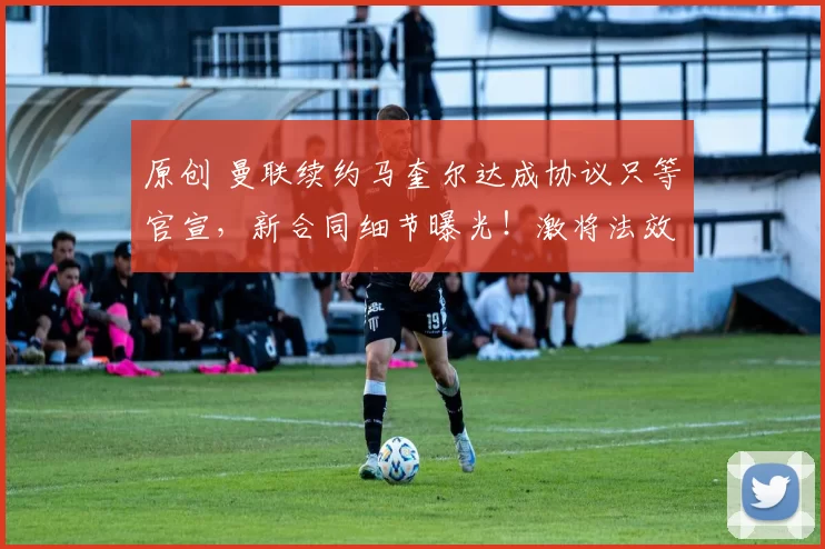 原创 曼联续约马奎尔达成协议只等官宣，新合同细节曝光！激将法效果显著