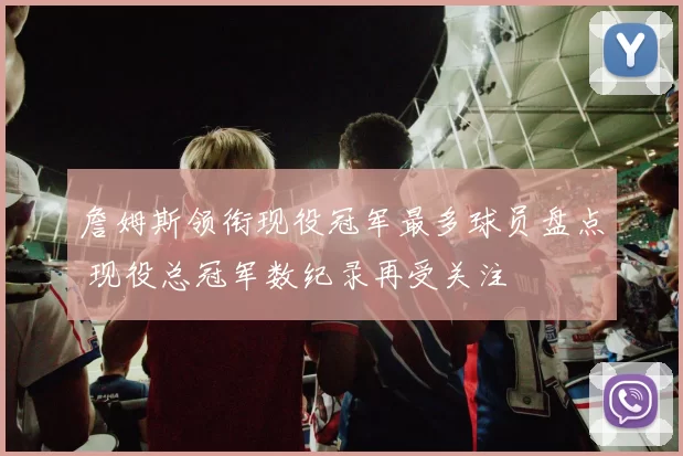 詹姆斯领衔现役冠军最多球员盘点 现役总冠军数纪录再受关注