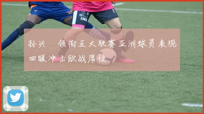 孙兴慜领衔五大联赛亚洲球员表现回暖冲击欧战席位