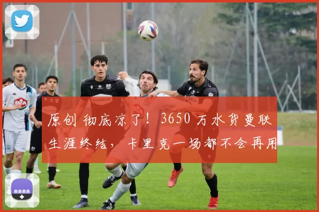 原创 彻底凉了！3650 万水货曼联生涯终结，卡里克一场都不会再用他！