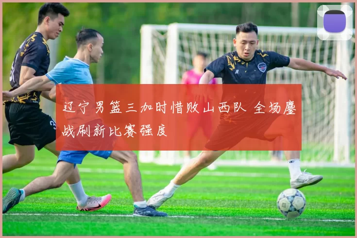 辽宁男篮三加时惜败山西队 全场鏖战刷新比赛强度