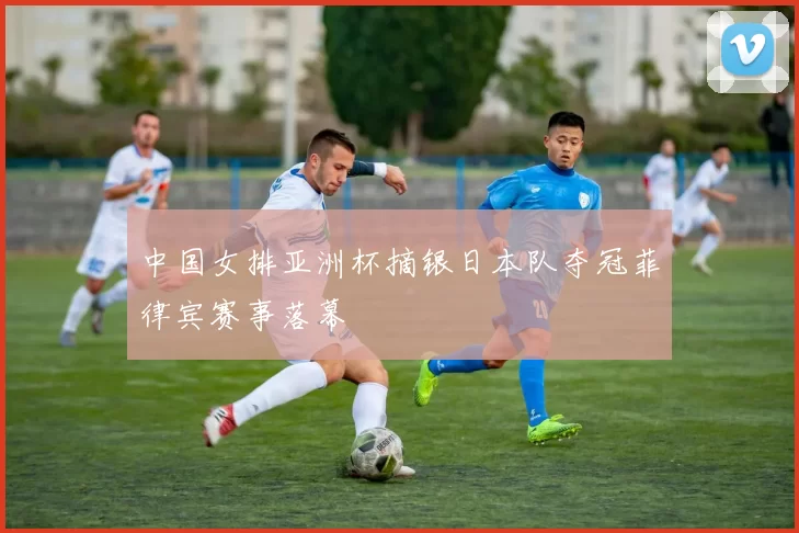 中国女排亚洲杯摘银日本队夺冠菲律宾赛事落幕