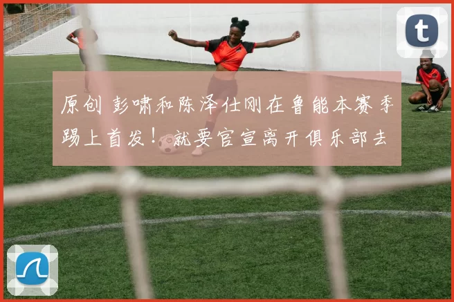 原创 彭啸和陈泽仕刚在鲁能本赛季踢上首发！就要官宣离开俱乐部去葡超波尔图留洋，值得期待