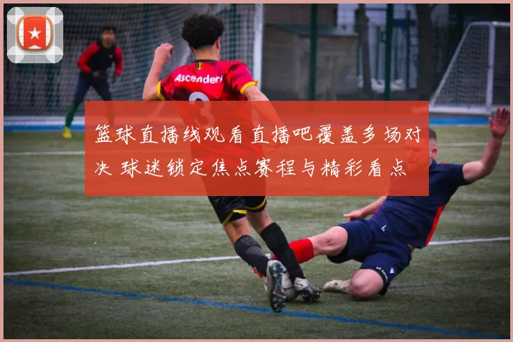 篮球直播线观看直播吧覆盖多场对决 球迷锁定焦点赛程与精彩看点