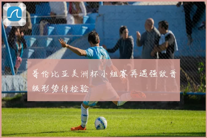 哥伦比亚美洲杯小组赛再遇强敌晋级形势待检验