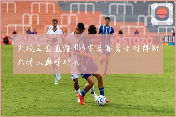 央视五套直播NBA季后赛勇士对阵凯尔特人巅峰对决