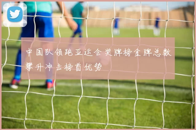 中国队领跑亚运会奖牌榜金牌总数攀升冲击榜首优势