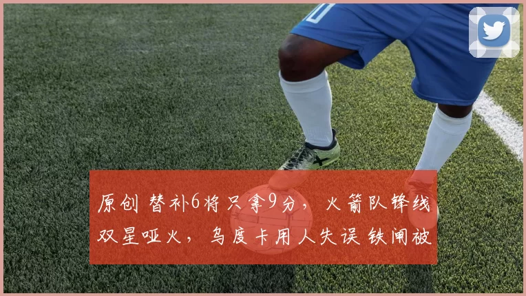 原创 替补6将只拿9分，火箭队锋线双星哑火，乌度卡用人失误 铁闸被遗忘